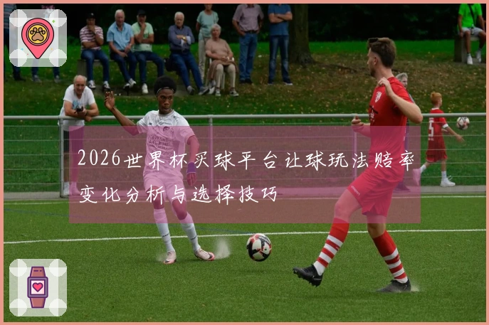 2026世界杯买球平台让球玩法赔率变化分析与选择技巧