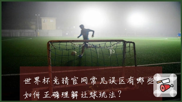 世界杯竞猜官网常见误区有哪些？如何正确理解让球玩法？